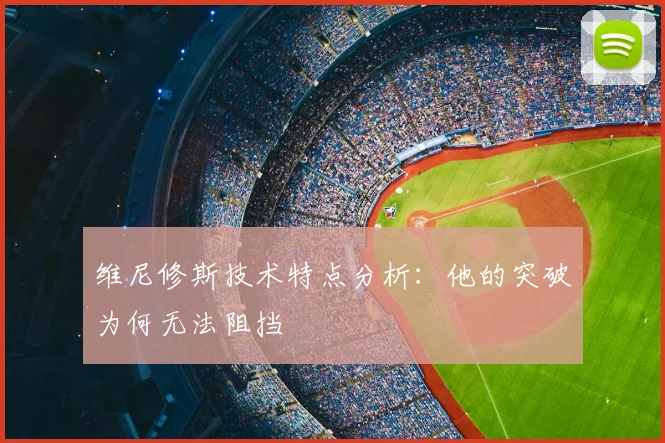 维尼修斯技术特点分析:他的突破为何无法阻挡