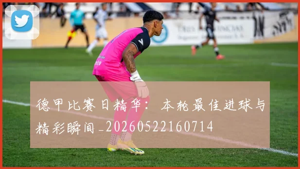 德甲比赛日精华：本轮最佳进球与精彩瞬间_20260522160714