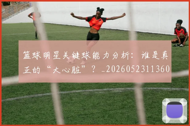 篮球明星关键球能力分析:谁是真正的“大心脏”?_20260523113604